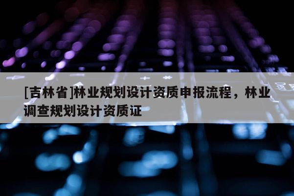 [吉林省]林業(yè)規(guī)劃設(shè)計資質(zhì)申報流程，林業(yè)調(diào)查規(guī)劃設(shè)計資質(zhì)證