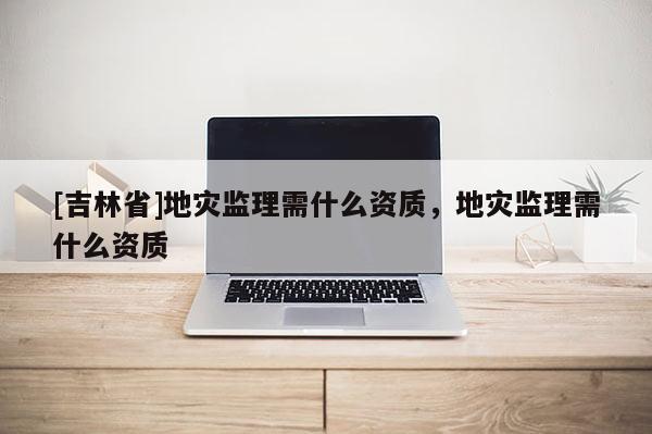 [吉林省]地災(zāi)監(jiān)理需什么資質(zhì)，地災(zāi)監(jiān)理需什么資質(zhì)
