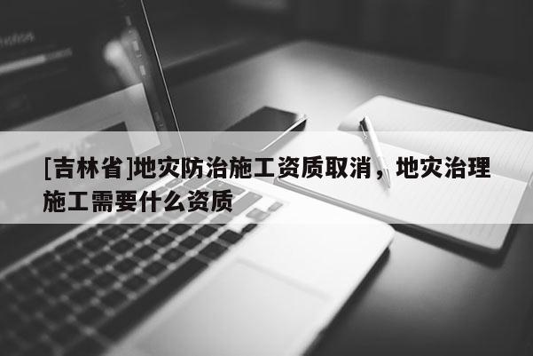 [吉林省]地災防治施工資質取消，地災治理施工需要什么資質
