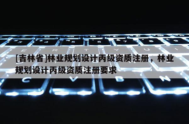 [吉林省]林業規劃設計丙級資質注冊，林業規劃設計丙級資質注冊要求