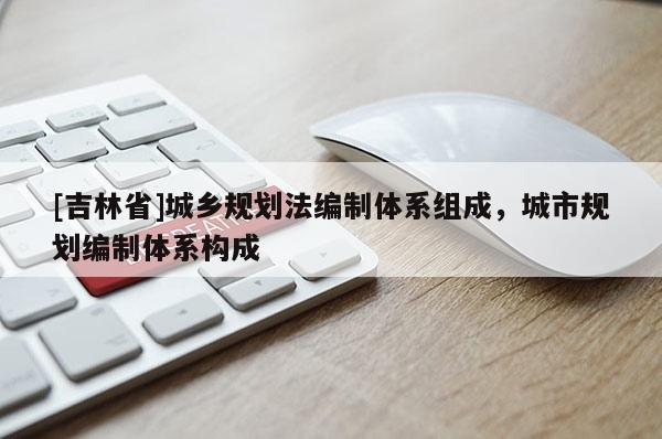 [吉林省]城鄉(xiāng)規(guī)劃法編制體系組成，城市規(guī)劃編制體系構(gòu)成
