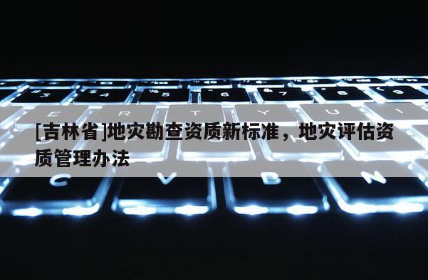 [吉林省]地災勘查資質新標準，地災評估資質管理辦法