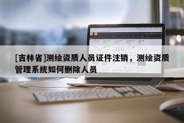 [吉林省]測繪資質(zhì)人員證件注銷，測繪資質(zhì)管理系統(tǒng)如何刪除人員