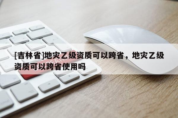 [吉林省]地災乙級資質可以跨省，地災乙級資質可以跨省使用嗎