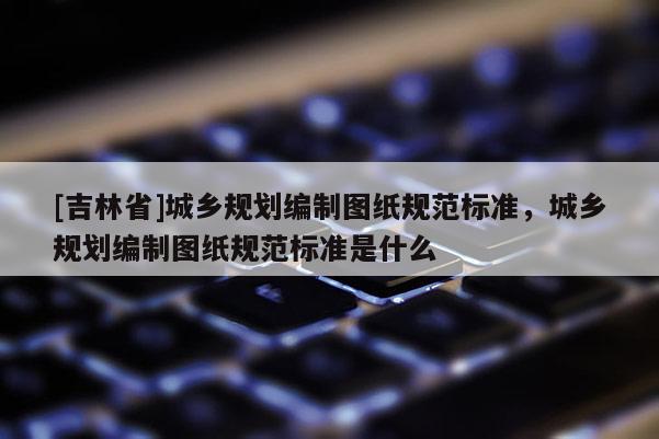 [吉林省]城鄉規劃編制圖紙規范標準，城鄉規劃編制圖紙規范標準是什么
