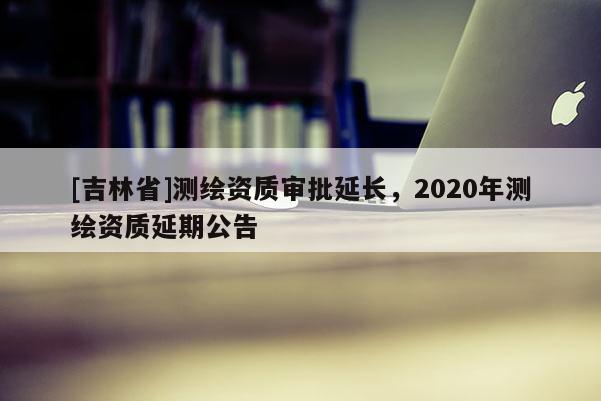 [吉林省]測繪資質審批延長，2020年測繪資質延期公告