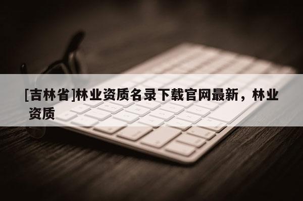 [吉林省]林業(yè)資質(zhì)名錄下載官網(wǎng)最新，林業(yè) 資質(zhì)