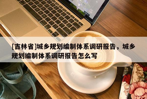 [吉林省]城鄉(xiāng)規(guī)劃編制體系調(diào)研報(bào)告，城鄉(xiāng)規(guī)劃編制體系調(diào)研報(bào)告怎么寫