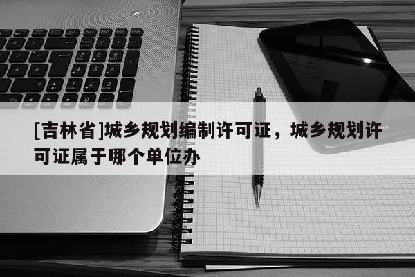 [吉林省]城鄉規劃編制許可證，城鄉規劃許可證屬于哪個單位辦