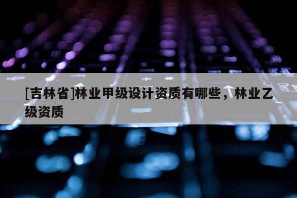 [吉林省]林業甲級設計資質有哪些，林業乙級資質