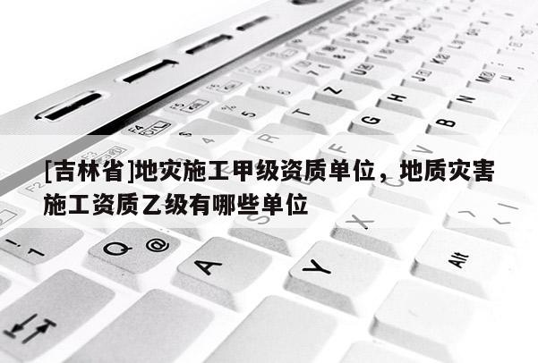 [吉林省]地災施工甲級資質單位，地質災害施工資質乙級有哪些單位