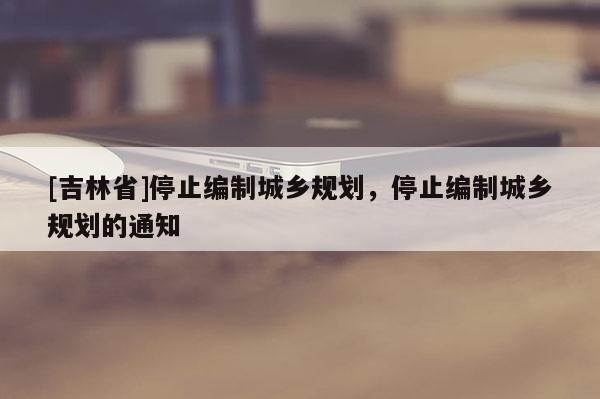 [吉林省]停止編制城鄉規劃，停止編制城鄉規劃的通知