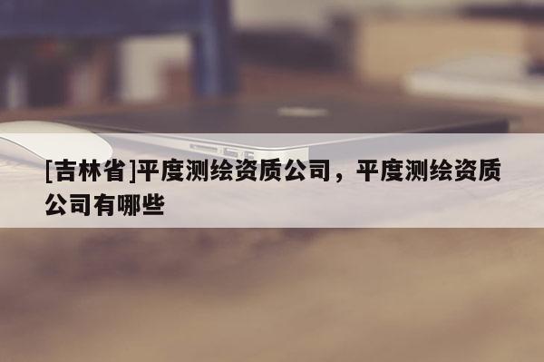[吉林省]平度測繪資質公司，平度測繪資質公司有哪些
