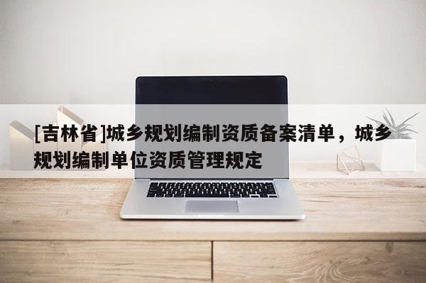 [吉林省]城鄉規劃編制資質備案清單，城鄉規劃編制單位資質管理規定