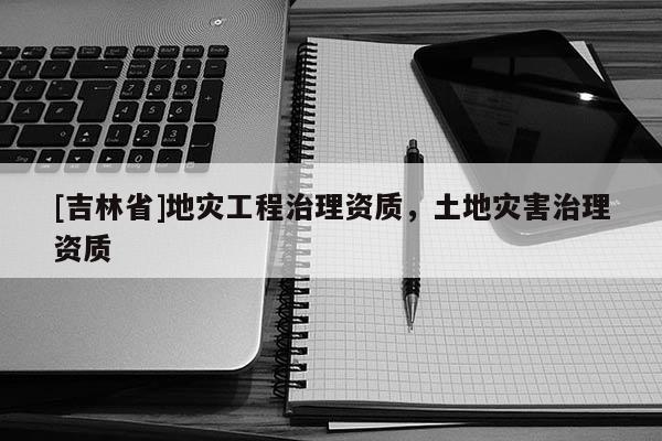 [吉林省]地災工程治理資質，土地災害治理資質