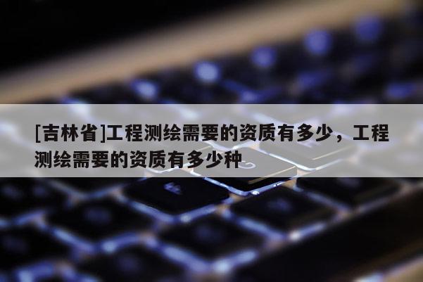 [吉林省]工程測(cè)繪需要的資質(zhì)有多少，工程測(cè)繪需要的資質(zhì)有多少種