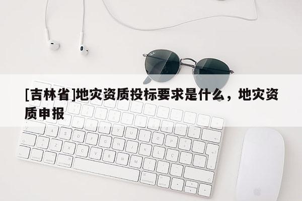 [吉林省]地災資質投標要求是什么，地災資質申報