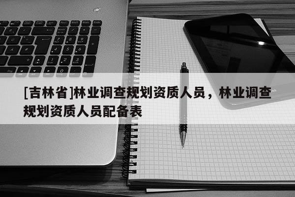 [吉林省]林業調查規劃資質人員，林業調查規劃資質人員配備表