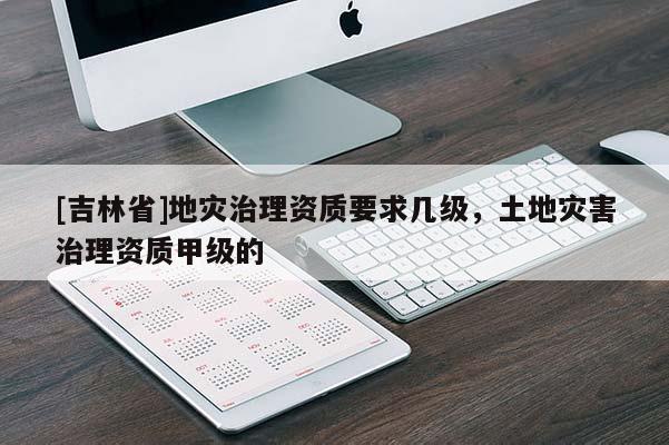[吉林省]地災治理資質要求幾級，土地災害治理資質甲級的