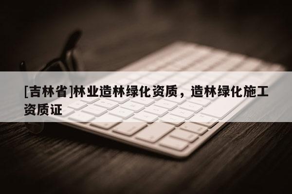 [吉林省]林業(yè)造林綠化資質，造林綠化施工資質證