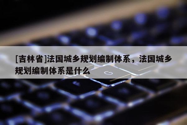 [吉林省]法國城鄉規劃編制體系，法國城鄉規劃編制體系是什么