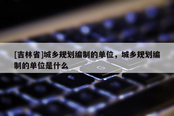 [吉林省]城鄉(xiāng)規(guī)劃編制的單位，城鄉(xiāng)規(guī)劃編制的單位是什么