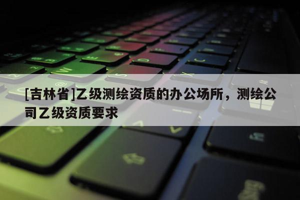 [吉林省]乙級測繪資質的辦公場所，測繪公司乙級資質要求