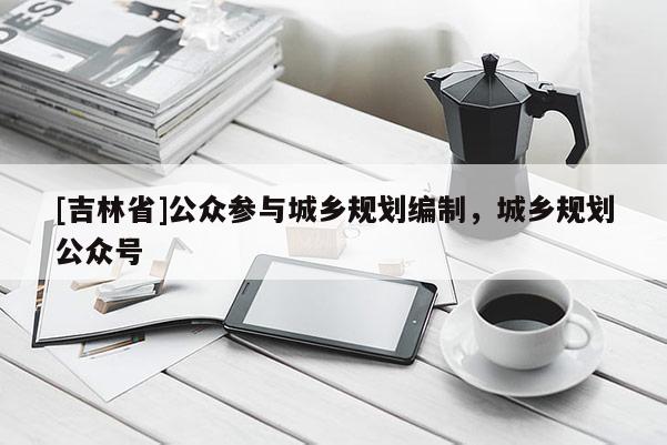 [吉林省]公眾參與城鄉規劃編制，城鄉規劃公眾號