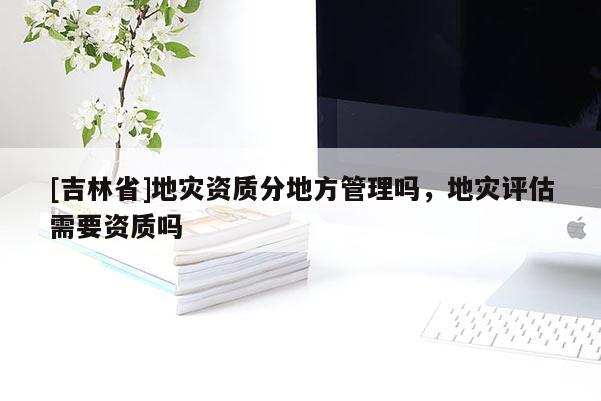 [吉林省]地災資質(zhì)分地方管理嗎，地災評估需要資質(zhì)嗎