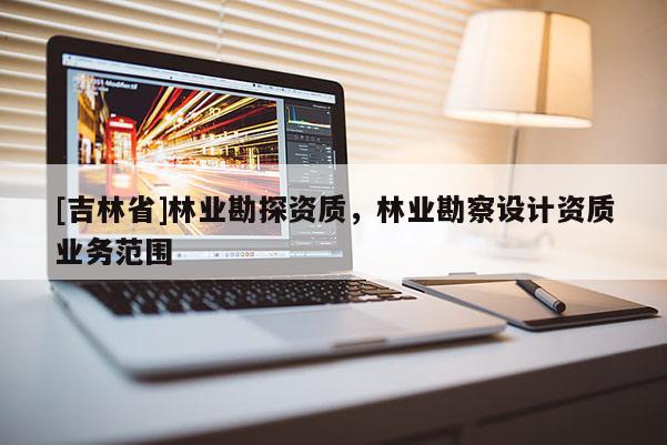 [吉林省]林業(yè)勘探資質(zhì)，林業(yè)勘察設(shè)計(jì)資質(zhì)業(yè)務(wù)范圍