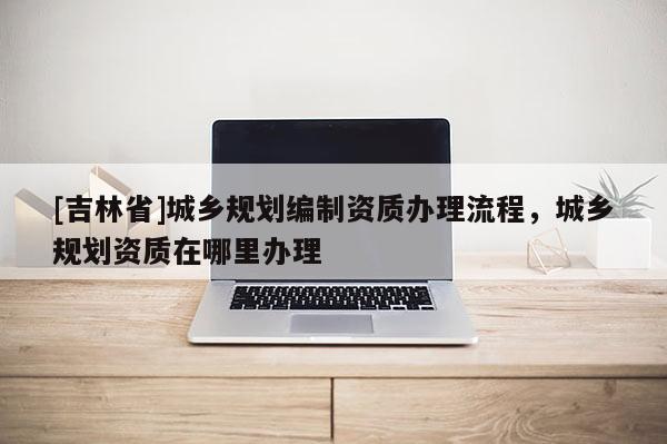 [吉林省]城鄉規劃編制資質辦理流程，城鄉規劃資質在哪里辦理