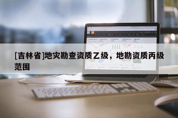[吉林省]地災勘查資質乙級，地勘資質丙級范圍