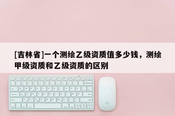 [吉林省]一個測繪乙級資質(zhì)值多少錢，測繪甲級資質(zhì)和乙級資質(zhì)的區(qū)別
