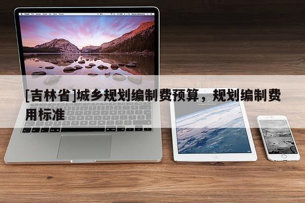 [吉林省]城鄉規劃編制費預算，規劃編制費用標準