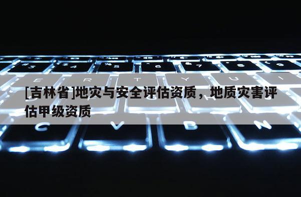 [吉林省]地災與安全評估資質，地質災害評估甲級資質