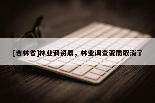 [吉林省]林業調資質，林業調查資質取消了