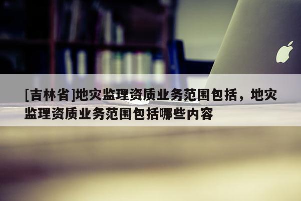 [吉林省]地災監理資質業務范圍包括，地災監理資質業務范圍包括哪些內容