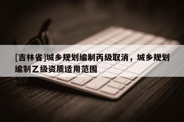 [吉林省]城鄉規劃編制丙級取消，城鄉規劃編制乙級資質適用范圍