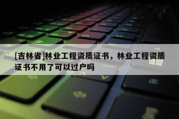 [吉林省]林業(yè)工程資質(zhì)證書，林業(yè)工程資質(zhì)證書不用了可以過戶嗎