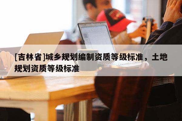 [吉林省]城鄉規劃編制資質等級標準，土地規劃資質等級標準