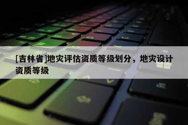 [吉林省]地災評估資質等級劃分，地災設計資質等級