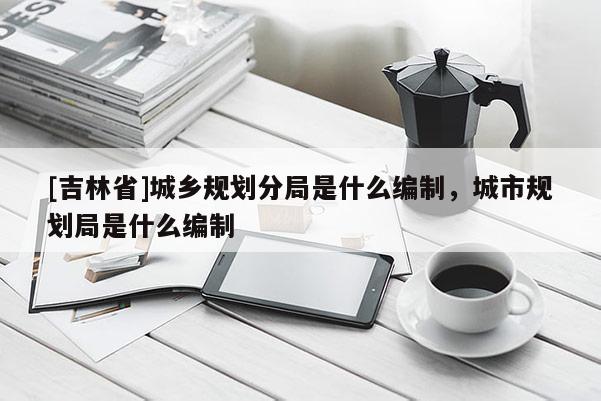 [吉林省]城鄉(xiāng)規(guī)劃分局是什么編制，城市規(guī)劃局是什么編制