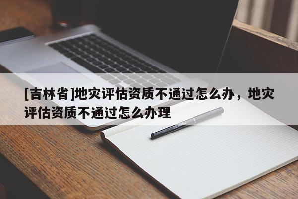 [吉林省]地災評估資質不通過怎么辦，地災評估資質不通過怎么辦理