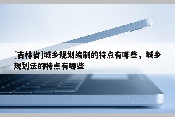 [吉林省]城鄉(xiāng)規(guī)劃編制的特點(diǎn)有哪些，城鄉(xiāng)規(guī)劃法的特點(diǎn)有哪些