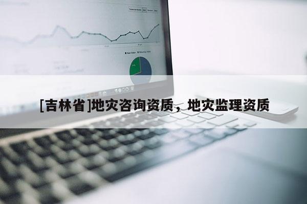 [吉林省]地災咨詢資質，地災監理資質