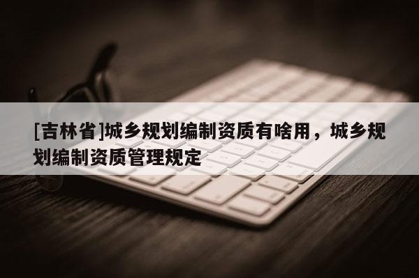 [吉林省]城鄉規劃編制資質有啥用，城鄉規劃編制資質管理規定
