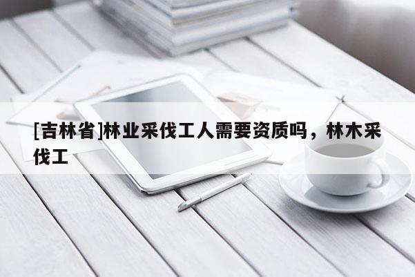 [吉林省]林業采伐工人需要資質嗎，林木采伐工