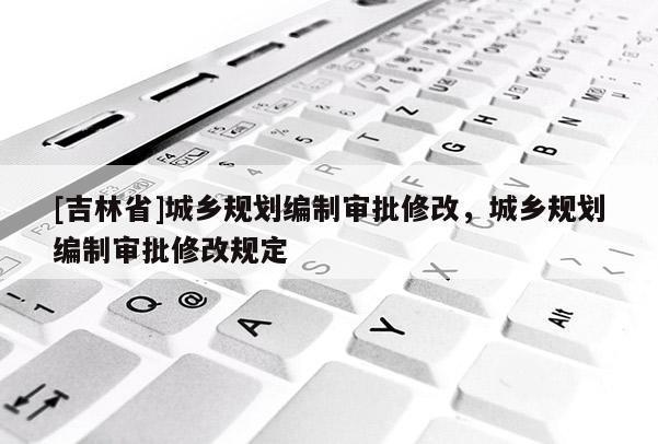 [吉林省]城鄉(xiāng)規(guī)劃編制審批修改，城鄉(xiāng)規(guī)劃編制審批修改規(guī)定