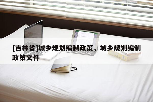 [吉林省]城鄉(xiāng)規(guī)劃編制政策，城鄉(xiāng)規(guī)劃編制政策文件