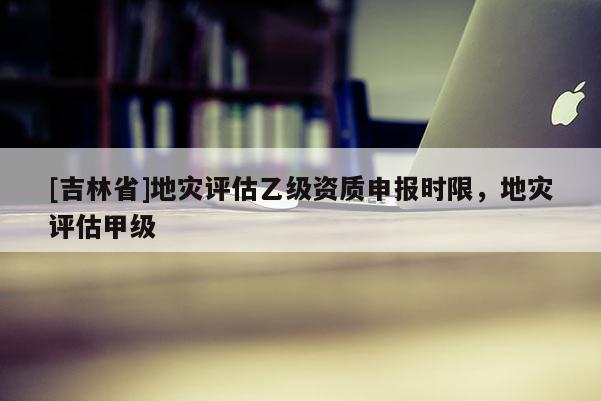 [吉林省]地災評估乙級資質申報時限，地災評估甲級